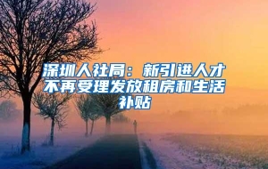 深圳人社局：新引进人才不再受理发放租房和生活补贴