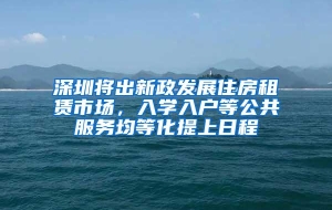 深圳将出新政发展住房租赁市场，入学入户等公共服务均等化提上日程