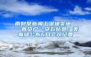 南财早新闻丨深圳实施“首贷户”贷款贴息；美联储公布6月会议纪要