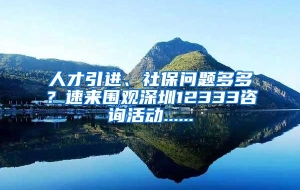 人才引进、社保问题多多？速来围观深圳12333咨询活动......