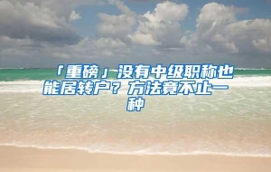 「重磅」没有中级职称也能居转户？方法竟不止一种