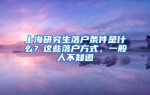 上海研究生落户条件是什么？这些落户方式，一般人不知道