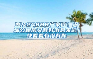 惠及24888户家庭！深圳公租房又有好消息来啦！快看看有没有你