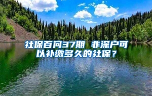 社保百问37期 非深户可以补缴多久的社保？