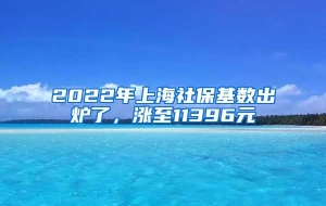 2022年上海社保基数出炉了，涨至11396元