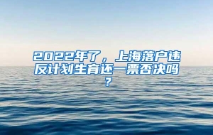 2022年了，上海落户违反计划生育还一票否决吗？