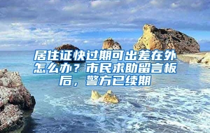 居住证快过期可出差在外怎么办？市民求助留言板后，警方已续期