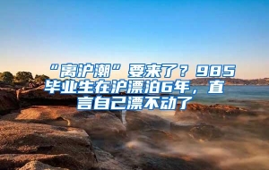 “离沪潮”要来了？985毕业生在沪漂泊6年，直言自己漂不动了