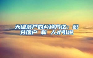 天津落户的两种方法：积分落户 和 人才引进