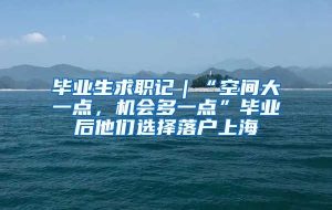 毕业生求职记｜“空间大一点，机会多一点”毕业后他们选择落户上海