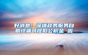 好消息！深圳政务服务自助终端可提取公积金 啦