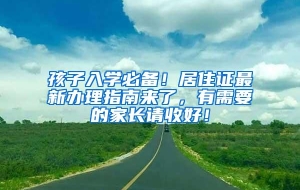 孩子入学必备！居住证最新办理指南来了，有需要的家长请收好！