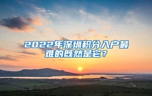 2022年深圳积分入户最难的既然是它？