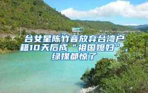 台女星陈竹音放弃台湾户籍10天后成“祖国媳妇”，绿媒都惊了