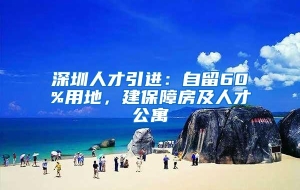 深圳人才引进：自留60%用地，建保障房及人才公寓