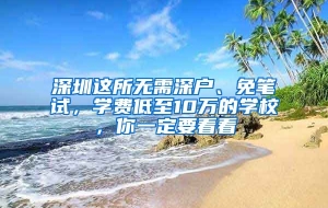 深圳这所无需深户、免笔试，学费低至10万的学校，你一定要看看