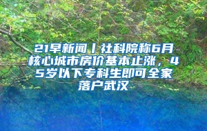 21早新闻丨社科院称6月核心城市房价基本止涨，45岁以下专科生即可全家落户武汉